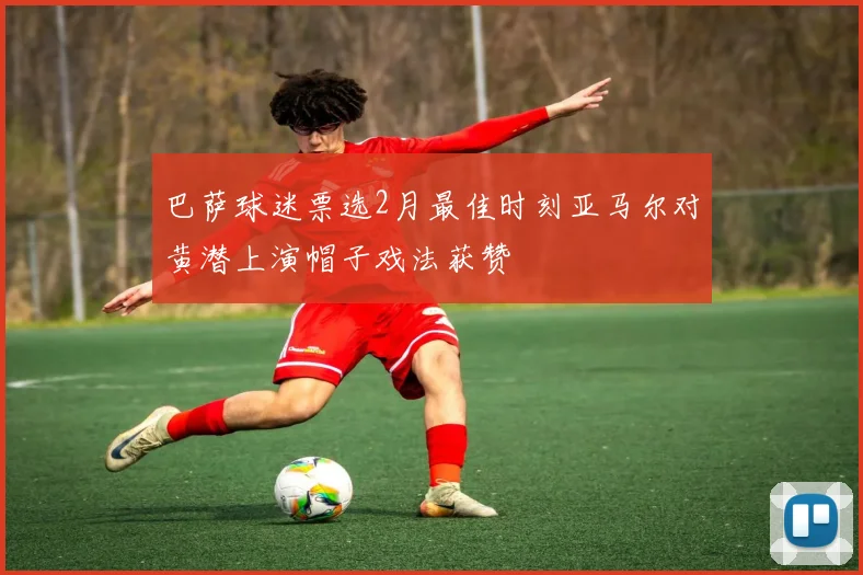巴萨球迷票选2月最佳时刻亚马尔对黄潜上演帽子戏法获赞