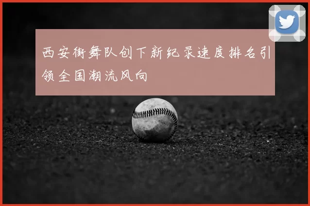 西安街舞队创下新纪录速度排名引领全国潮流风向