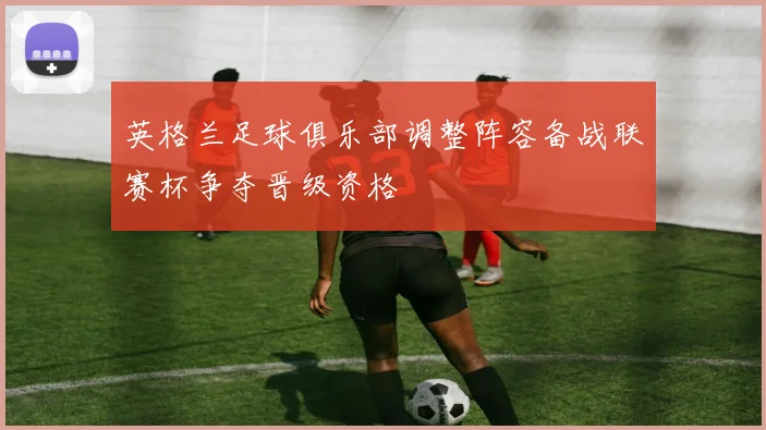 英格兰足球俱乐部调整阵容备战联赛杯争夺晋级资格