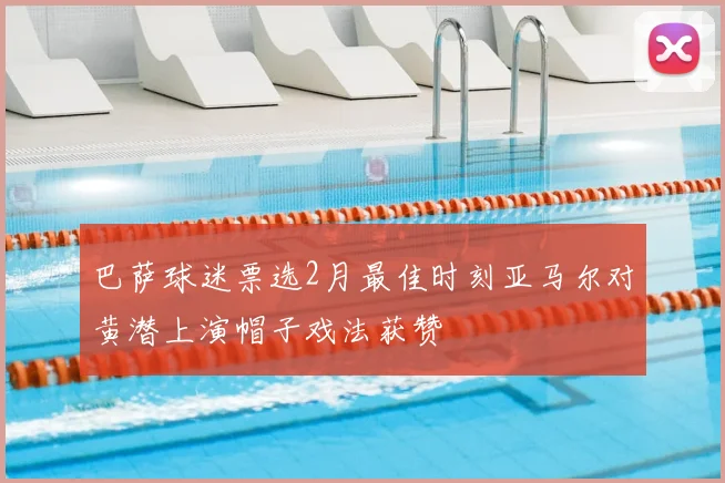 巴萨球迷票选2月最佳时刻亚马尔对黄潜上演帽子戏法获赞