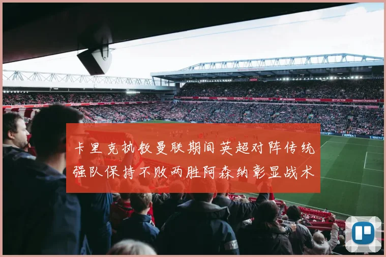卡里克执教曼联期间英超对阵传统强队保持不败两胜阿森纳彰显战术智慧