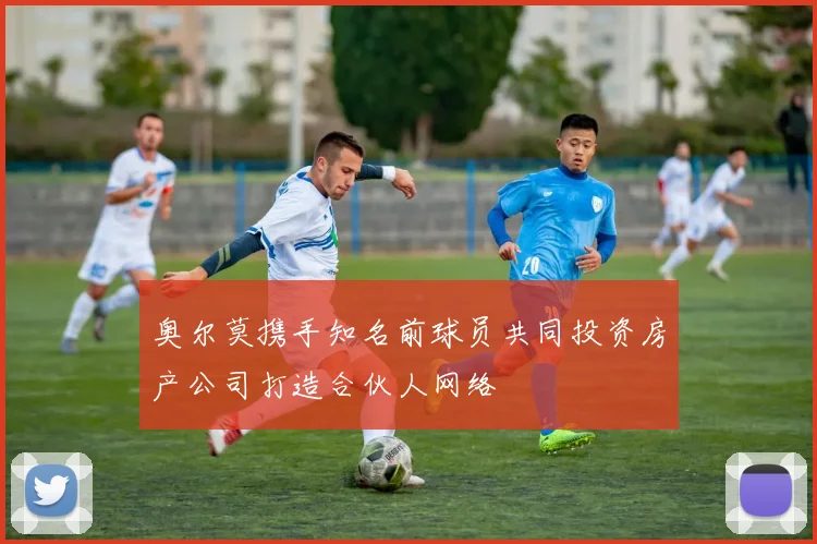 奥尔莫携手知名前球员共同投资房产公司打造合伙人网络