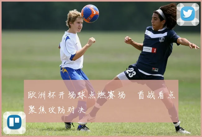 欧洲杯开场球点燃赛场　首战看点聚焦攻防对决