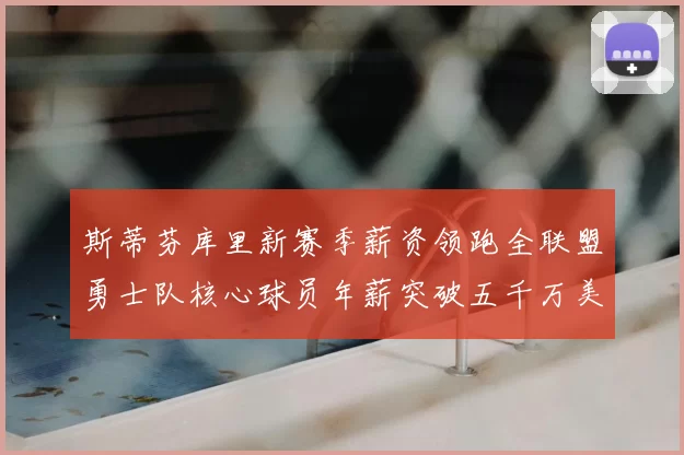 斯蒂芬库里新赛季薪资领跑全联盟勇士队核心球员年薪突破五千万美元