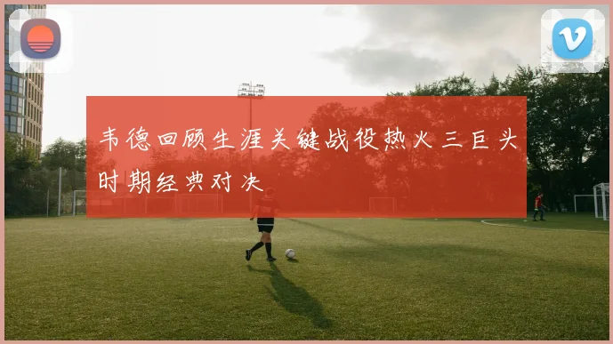 韦德回顾生涯关键战役热火三巨头时期经典对决
