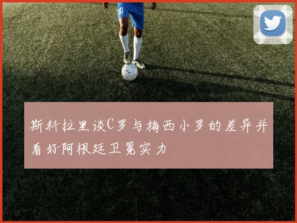 斯科拉里谈C罗与梅西小罗的差异并看好阿根廷卫冕实力