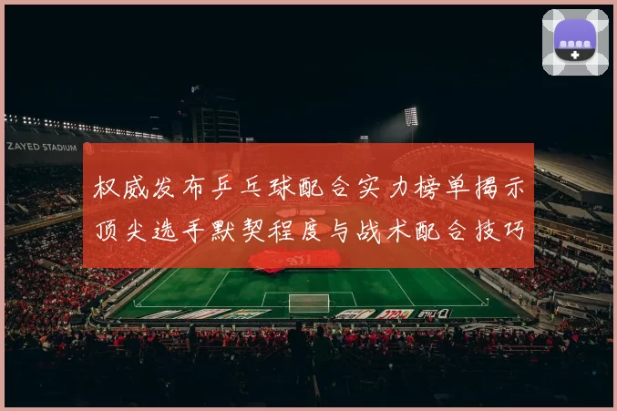 权威发布乒乓球配合实力榜单揭示顶尖选手默契程度与战术配合技巧