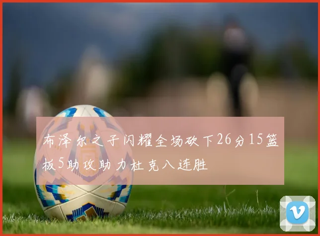 布泽尔之子闪耀全场砍下26分15篮板5助攻助力杜克八连胜