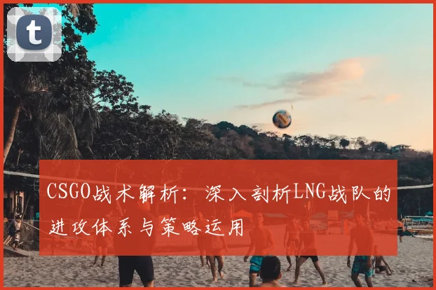 CSGO战术解析:深入剖析LNG战队的进攻体系与策略运用