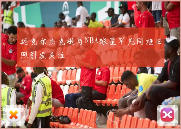 迈克尔杰克逊与NBA球星罕见同框旧照引发关注