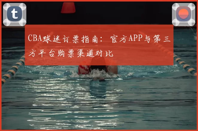CBA球迷订票指南：官方APP与第三方平台购票渠道对比