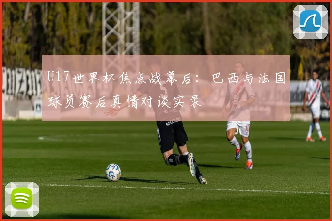 U17世界杯焦点战幕后:巴西与法国球员赛后真情对谈实录