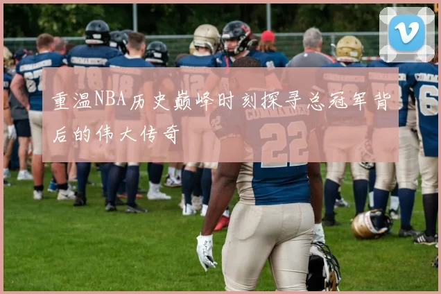 重温NBA历史巅峰时刻探寻总冠军背后的伟大传奇