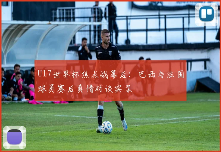 U17世界杯焦点战幕后:巴西与法国球员赛后真情对谈实录