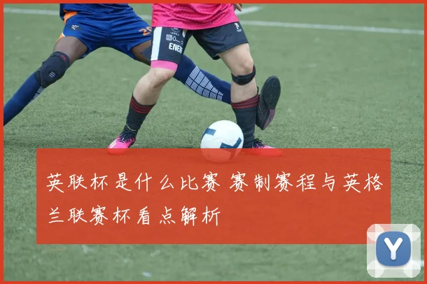 英联杯是什么比赛 赛制赛程与英格兰联赛杯看点解析