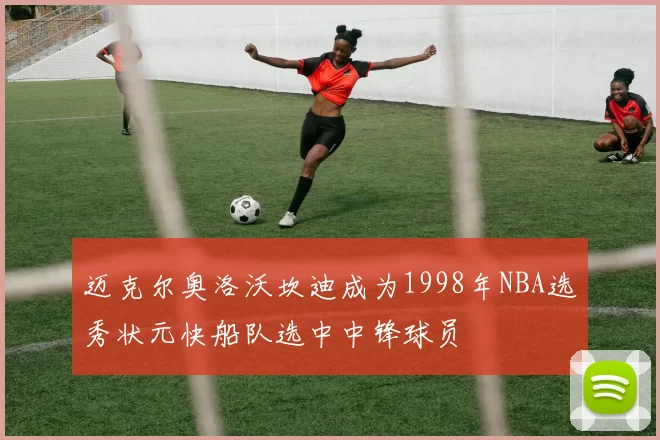 迈克尔奥洛沃坎迪成为1998年NBA选秀状元快船队选中中锋球员