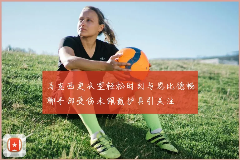 马克西更衣室轻松时刻与恩比德畅聊手部受伤未佩戴护具引关注