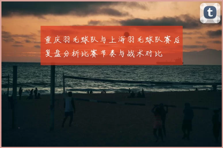 重庆羽毛球队与上海羽毛球队赛后复盘分析比赛节奏与战术对比