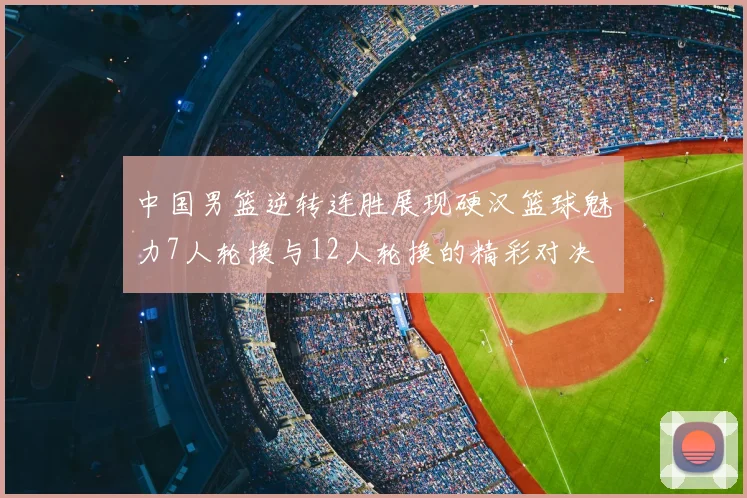 中国男篮逆转连胜展现硬汉篮球魅力7人轮换与12人轮换的精彩对决