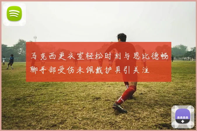 马克西更衣室轻松时刻与恩比德畅聊手部受伤未佩戴护具引关注