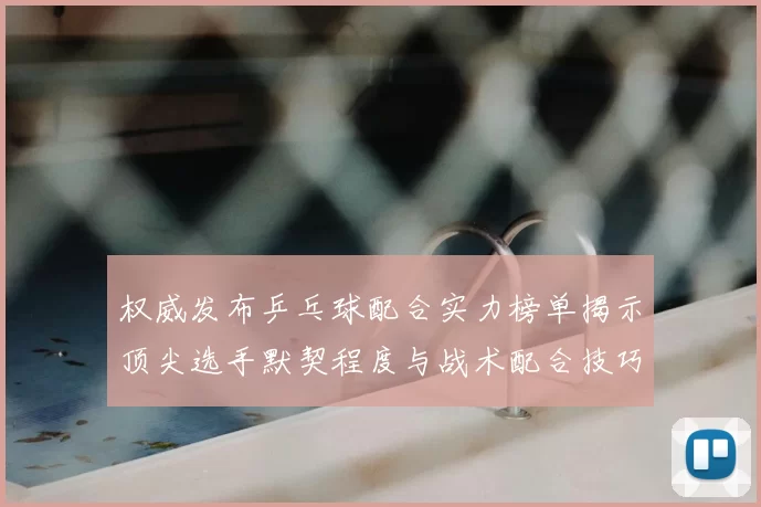 权威发布乒乓球配合实力榜单揭示顶尖选手默契程度与战术配合技巧