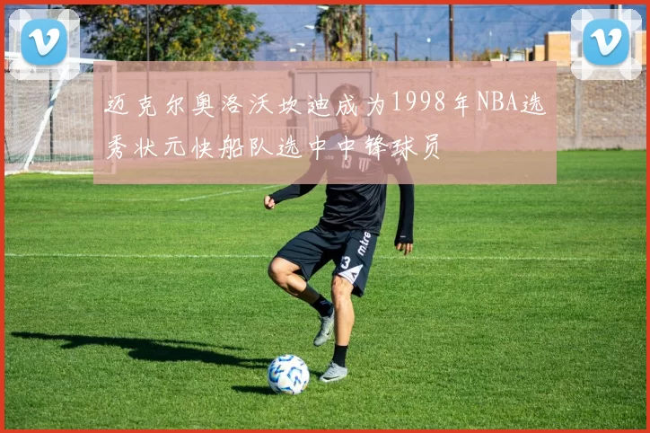 迈克尔奥洛沃坎迪成为1998年NBA选秀状元快船队选中中锋球员