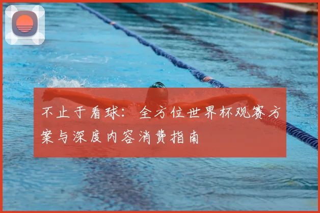 不止于看球:全方位世界杯观赛方案与深度内容消费指南