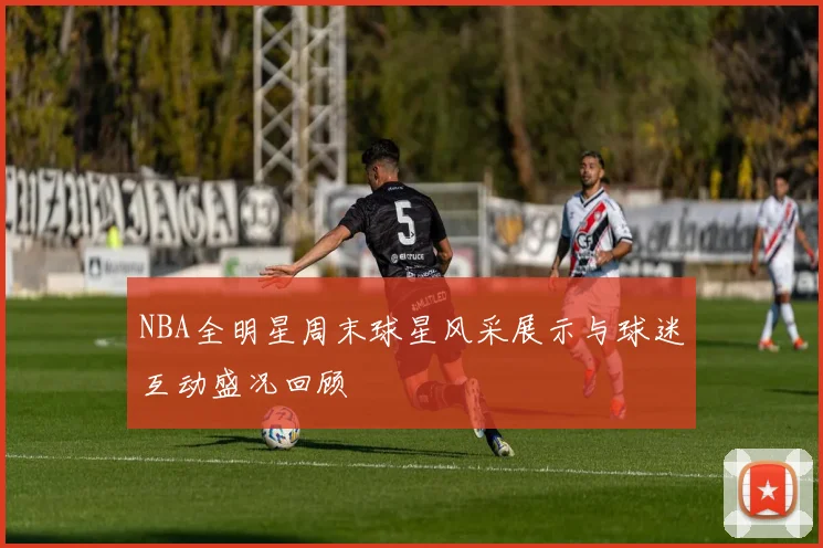 NBA全明星周末球星风采展示与球迷互动盛况回顾