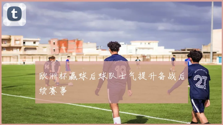 欧洲杯赢球后球队士气提升备战后续赛事