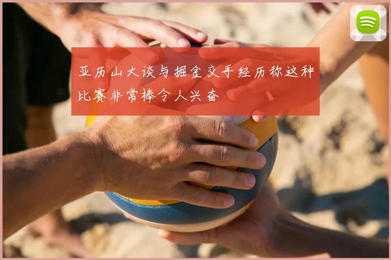 亚历山大谈与掘金交手经历称这种比赛非常棒令人兴奋