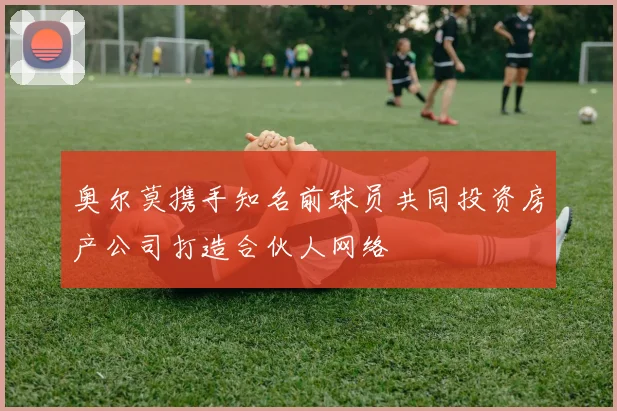 奥尔莫携手知名前球员共同投资房产公司打造合伙人网络