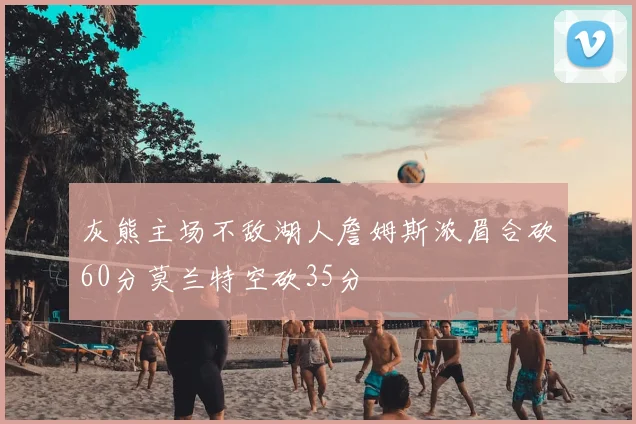 灰熊主场不敌湖人詹姆斯浓眉合砍60分莫兰特空砍35分