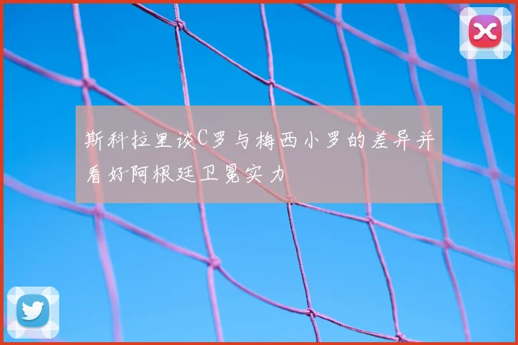 斯科拉里谈C罗与梅西小罗的差异并看好阿根廷卫冕实力
