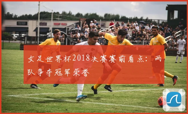 女足世界杯2018决赛赛前看点：两队争夺冠军荣誉
