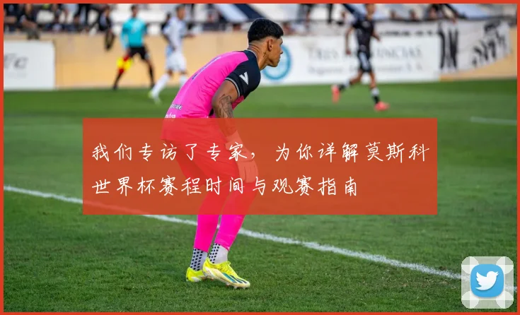 我们专访了专家，为你详解莫斯科世界杯赛程时间与观赛指南