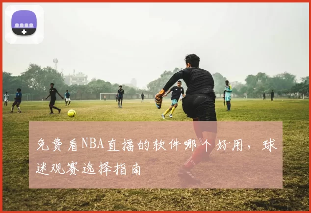 免费看NBA直播的软件哪个好用，球迷观赛选择指南