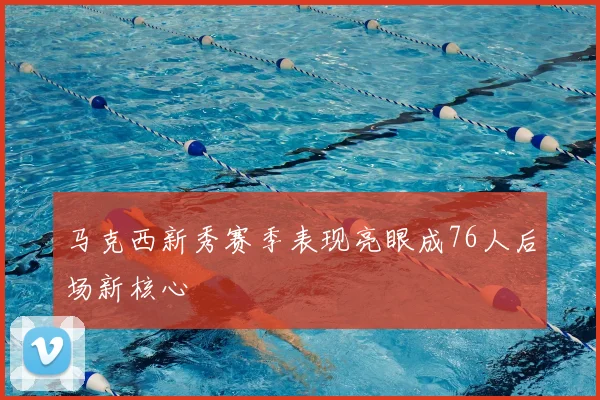 马克西新秀赛季表现亮眼成76人后场新核心