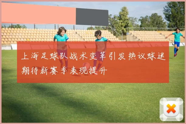 上海足球队战术变革引发热议球迷期待新赛季表现提升