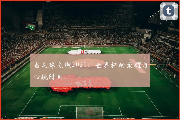 当足球点燃2021：世界杯的荣耀与心跳时刻