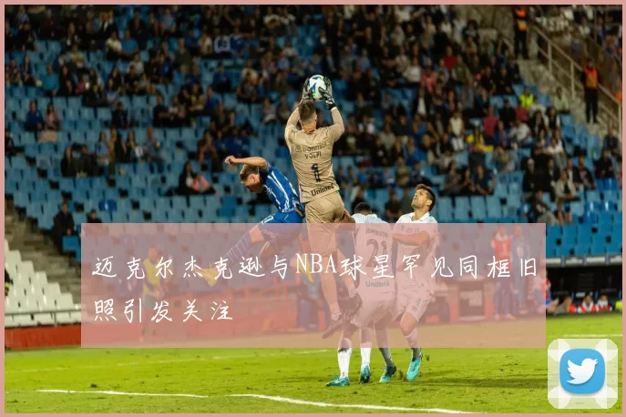 迈克尔杰克逊与NBA球星罕见同框旧照引发关注