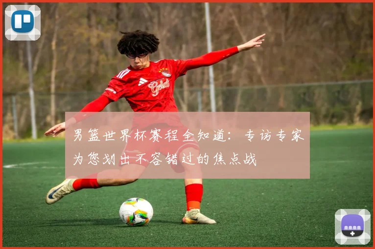 男篮世界杯赛程全知道:专访专家为您划出不容错过的焦点战