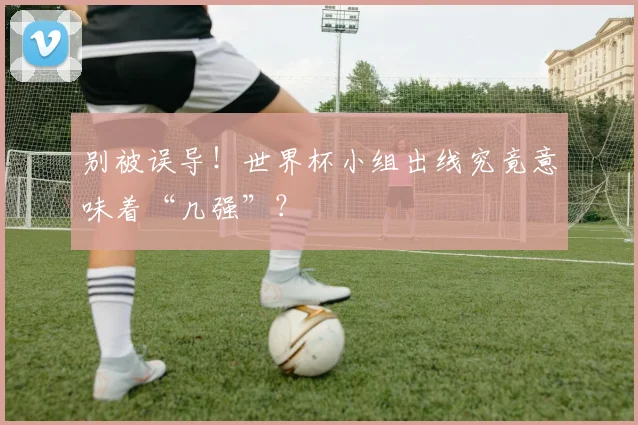 别被误导!世界杯小组出线究竟意味着“几强”?