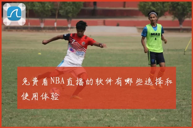 免费看NBA直播的软件有哪些选择和使用体验