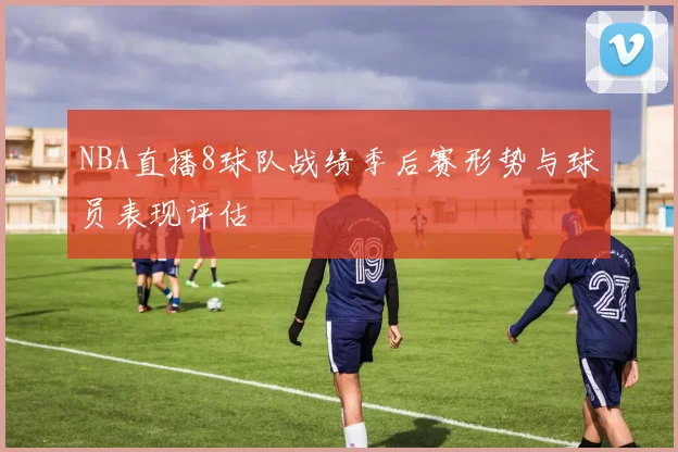 NBA直播8球队战绩季后赛形势与球员表现评估