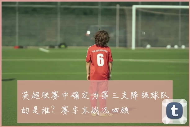 英超联赛中确定为第三支降级球队的是谁？赛季末战况回顾