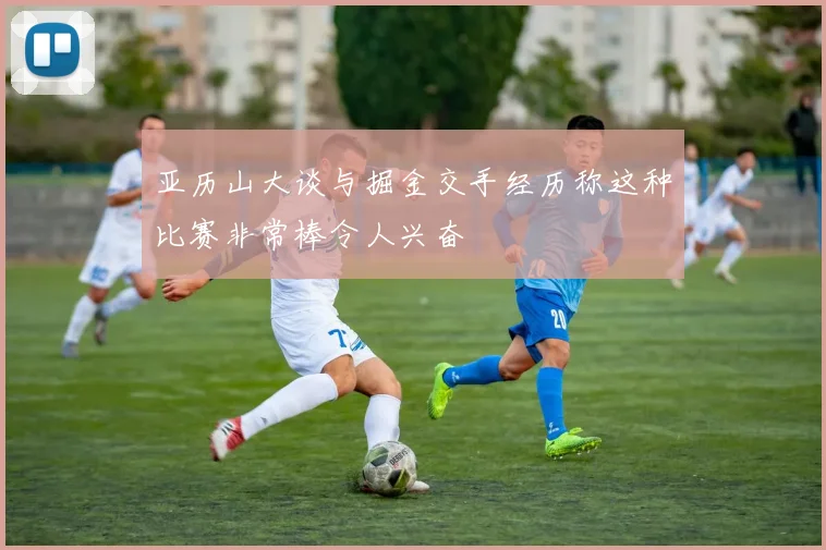 亚历山大谈与掘金交手经历称这种比赛非常棒令人兴奋