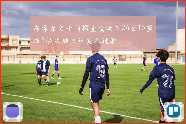 布泽尔之子闪耀全场砍下26分15篮板5助攻助力杜克八连胜