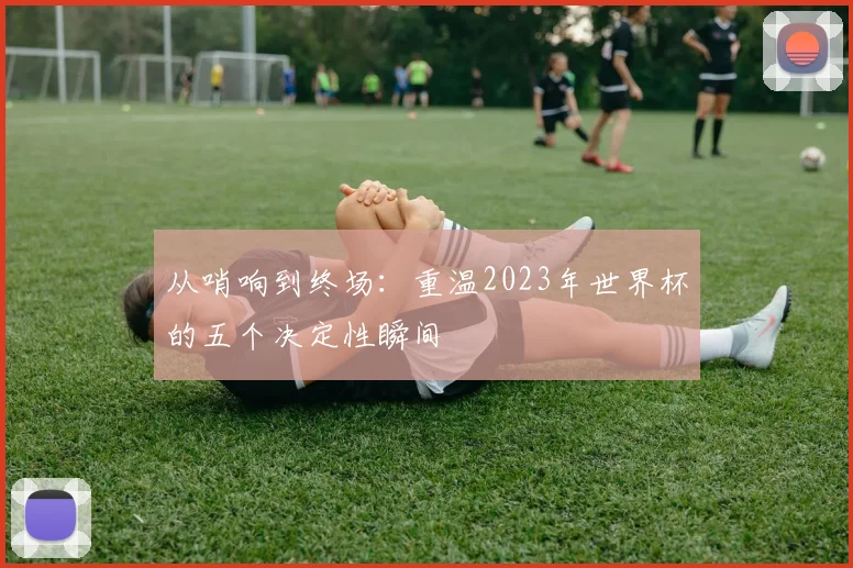 从哨响到终场:重温2023年世界杯的五个决定性瞬间