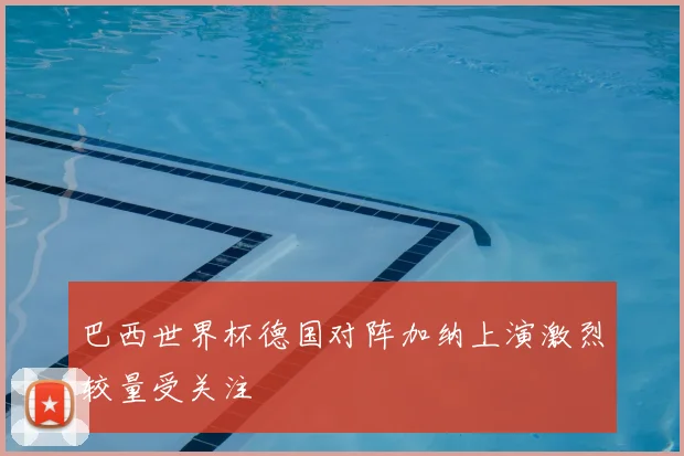 巴西世界杯德国对阵加纳上演激烈较量受关注