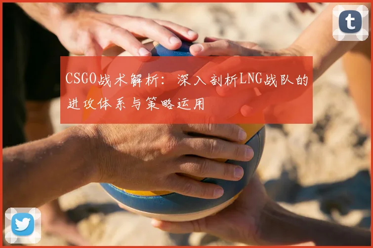 CSGO战术解析:深入剖析LNG战队的进攻体系与策略运用
